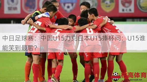 中日足球赛：中国U15力克日本U15捧杯问：U15谁能笑到最后？
