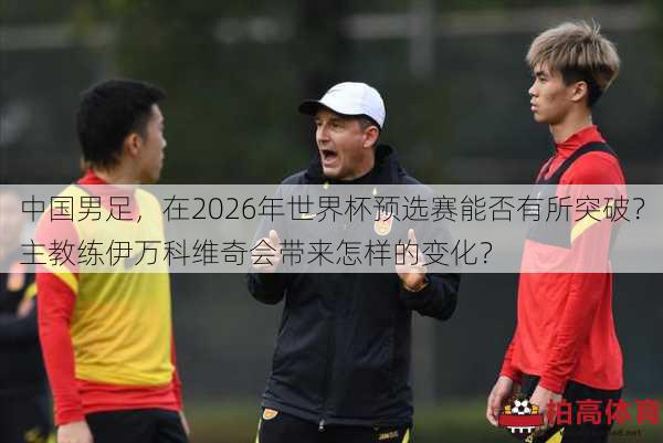 中国男足，在2026年世界杯预选赛能否有所突破？主教练伊万科维奇会带来怎样的变化？