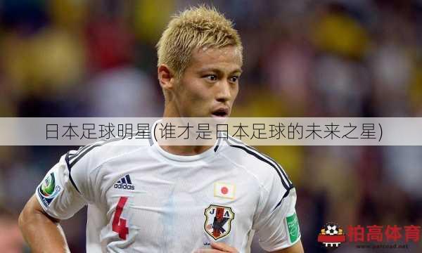 日本足球明星(谁才是日本足球的未来之星)